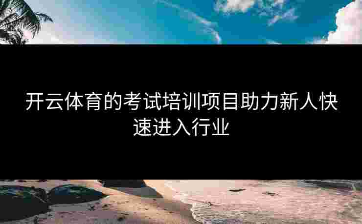 开云体育的考试培训项目助力新人快速进入行业