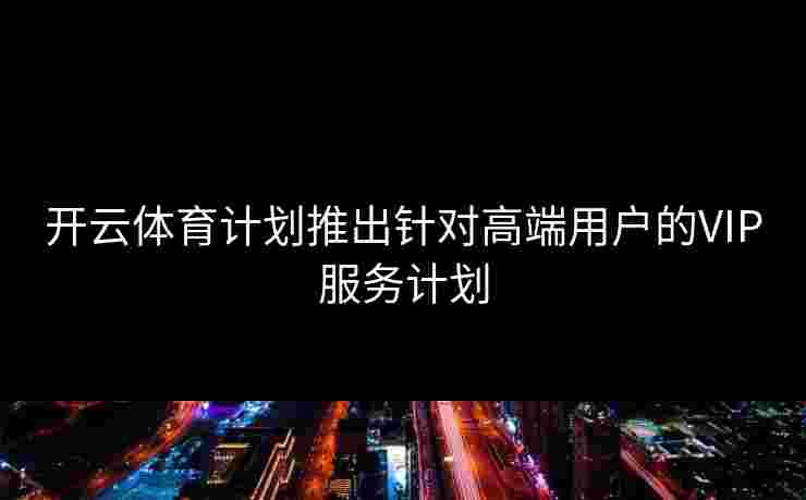 开云体育计划推出针对高端用户的VIP服务计划